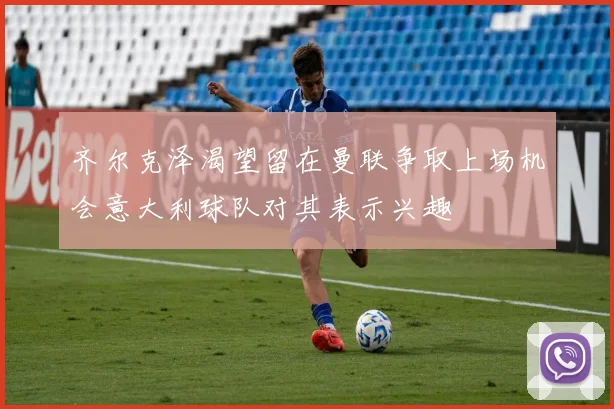 齐尔克泽渴望留在曼联争取上场机会意大利球队对其表示兴趣