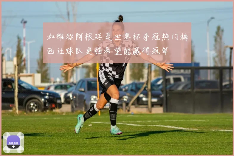 加维称阿根廷是世界杯夺冠热门梅西让球队更强希望能赢得冠军