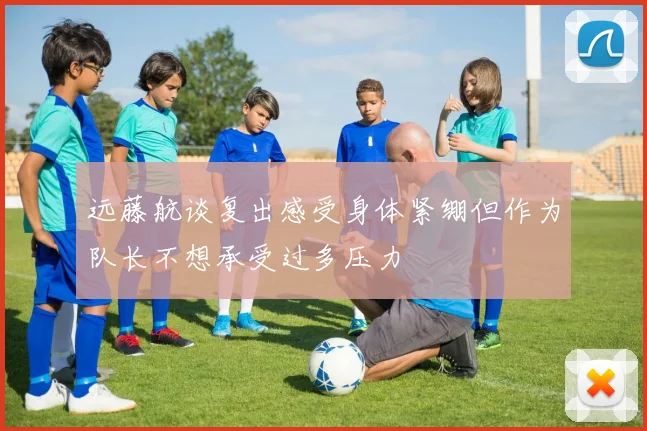 远藤航谈复出感受身体紧绷但作为队长不想承受过多压力