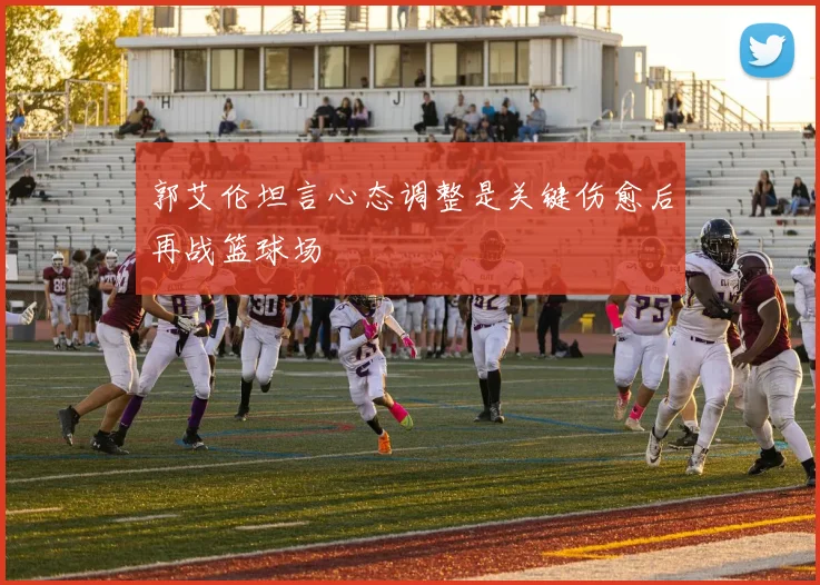 郭艾伦坦言心态调整是关键伤愈后再战篮球场