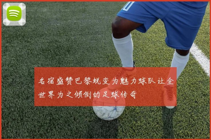 名宿盛赞巴黎蜕变为魅力球队让全世界为之倾倒的足球传奇