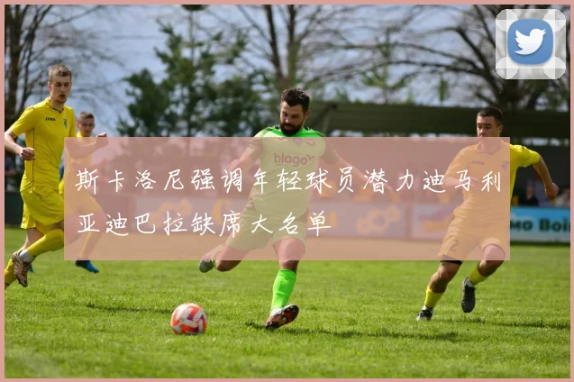 斯卡洛尼强调年轻球员潜力迪马利亚迪巴拉缺席大名单