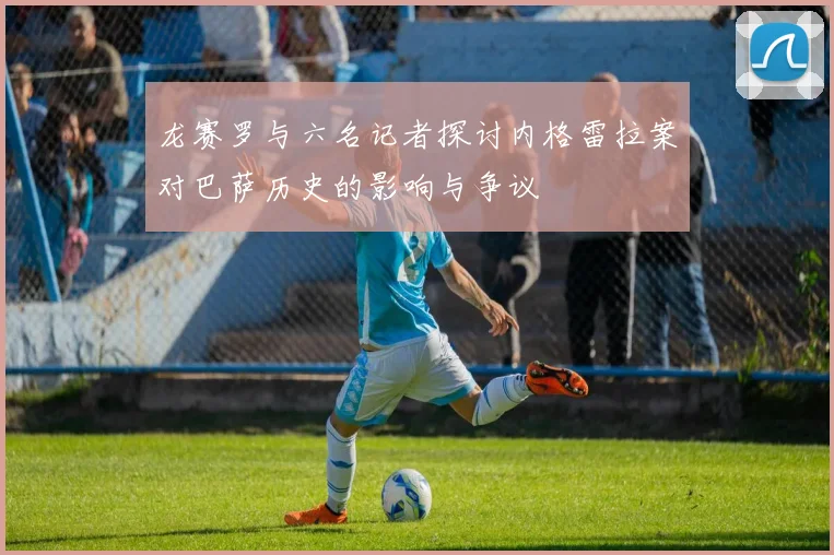 龙赛罗与六名记者探讨内格雷拉案对巴萨历史的影响与争议