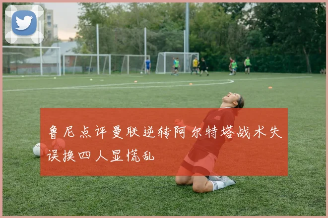 鲁尼点评曼联逆转阿尔特塔战术失误换四人显慌乱