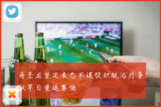 蒋圣龙坚定表态不退役积极治疗争取早日重返赛场