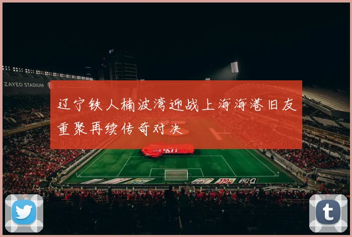 辽宁铁人楠波湾迎战上海海港旧友重聚再续传奇对决