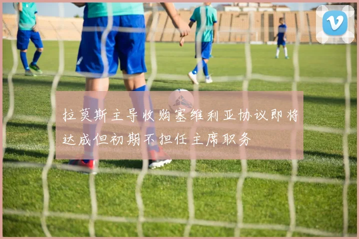 拉莫斯主导收购塞维利亚协议即将达成但初期不担任主席职务