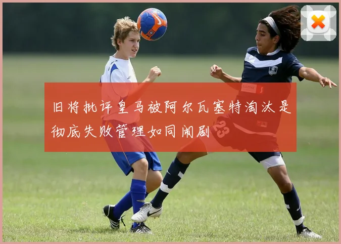 旧将批评皇马被阿尔瓦塞特淘汰是彻底失败管理如同闹剧