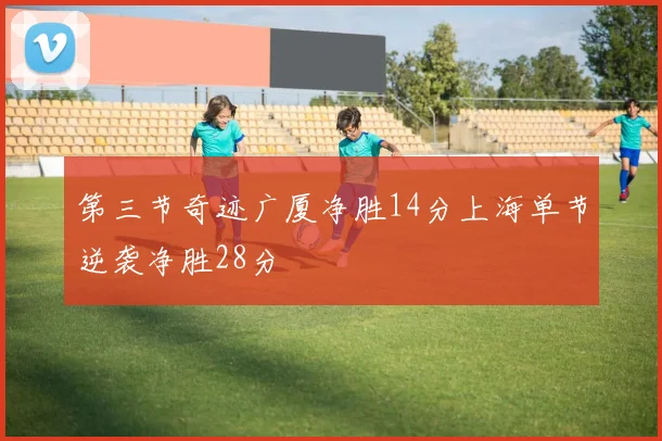 第三节奇迹广厦净胜14分上海单节逆袭净胜28分
