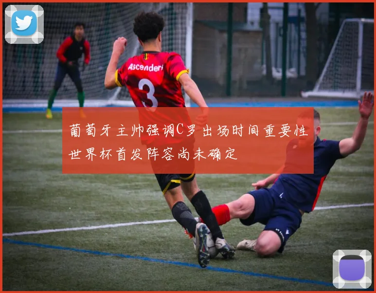 葡萄牙主帅强调C罗出场时间重要性世界杯首发阵容尚未确定