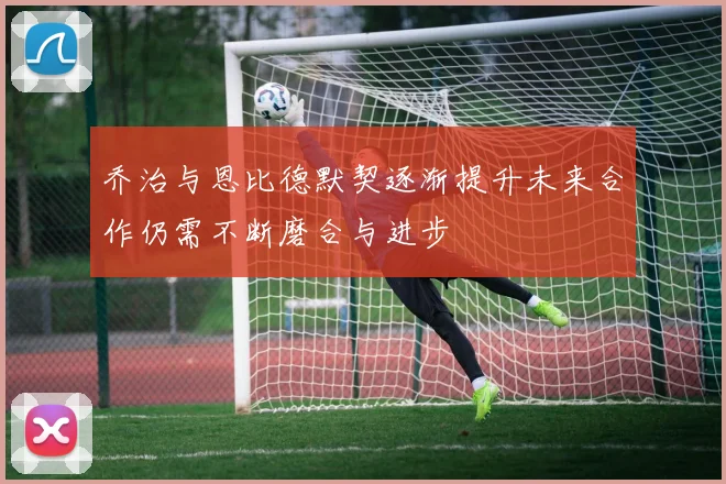 乔治与恩比德默契逐渐提升未来合作仍需不断磨合与进步