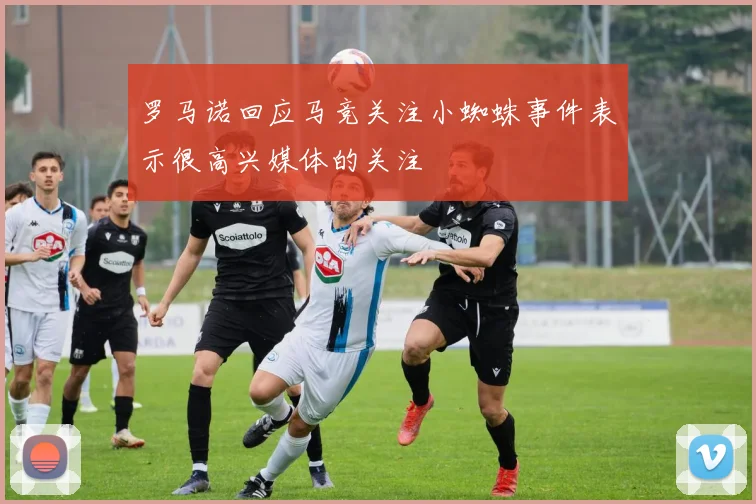 罗马诺回应马竞关注小蜘蛛事件表示很高兴媒体的关注