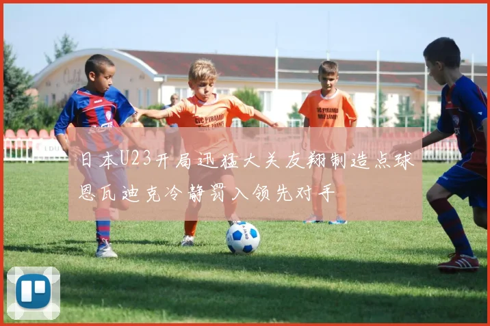 日本U23开局迅猛大关友翔制造点球恩瓦迪克冷静罚入领先对手