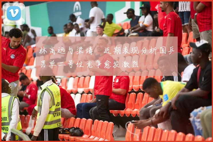 林高远与梁靖崑近期表现分析国乒男单二号位竞争愈发激烈